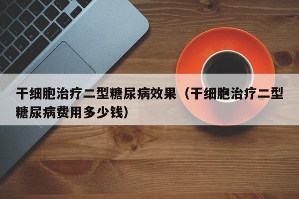 干细胞治疗二型糖尿病效果（干细胞治疗二型糖尿病费用多少钱）