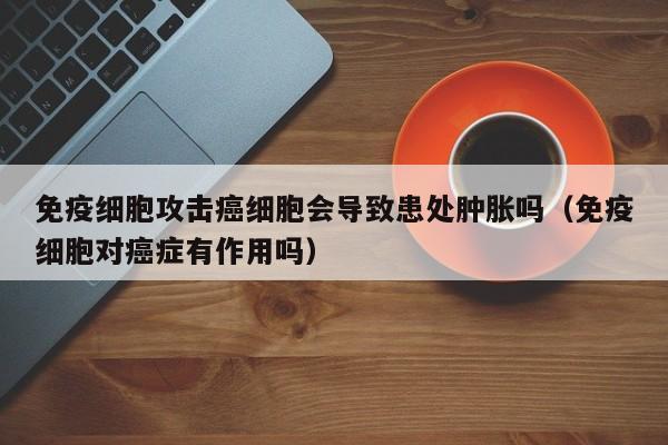 免疫细胞攻击癌细胞会导致患处肿胀吗（免疫细胞对癌症有作用吗）