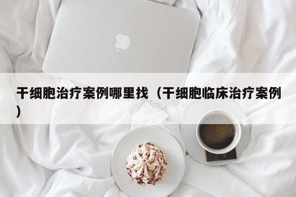 干细胞治疗案例哪里找（干细胞临床治疗案例）