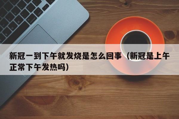 新冠一到下午就发烧是怎么回事（新冠是上午正常下午发热吗）