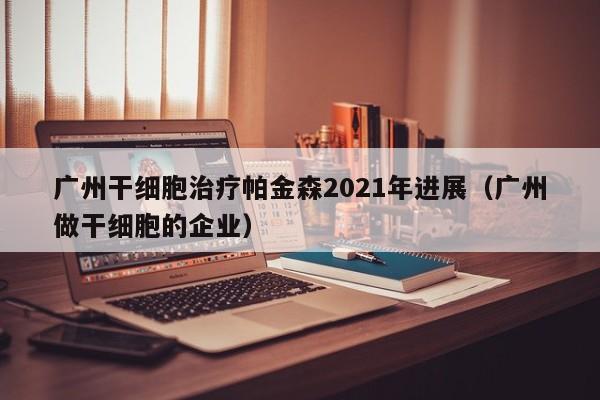 广州干细胞治疗帕金森2021年进展（广州做干细胞的企业）