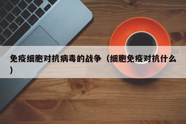 免疫细胞对抗病毒的战争（细胞免疫对抗什么）