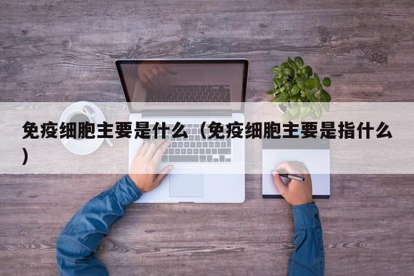 免疫细胞主要是什么（免疫细胞主要是指什么）