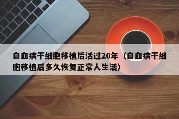 白血病干细胞移植后活过20年（白血病干细胞移植后多久恢复正常人生活）