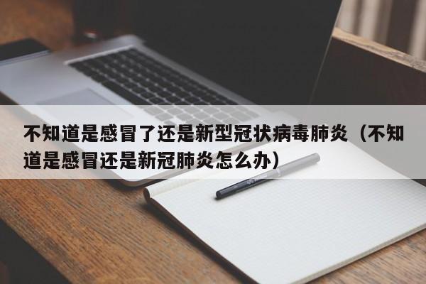 不知道是感冒了还是新型冠状病毒肺炎（不知道是感冒还是新冠肺炎怎么办）