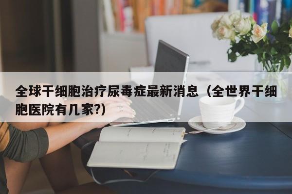 全球干细胞治疗尿毒症最新消息（全世界干细胞医院有几家?）