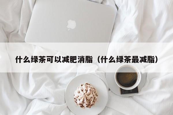 什么绿茶可以减肥消脂（什么绿茶最减脂）