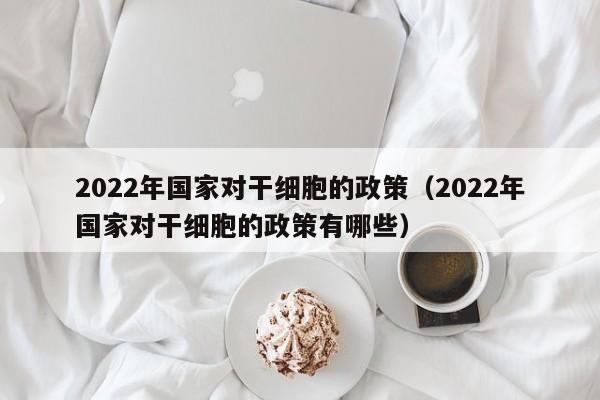 2022年国家对干细胞的政策（2022年国家对干细胞的政策有哪些）