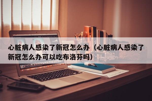 心脏病人感染了新冠怎么办（心脏病人感染了新冠怎么办可以吃布洛芬吗）