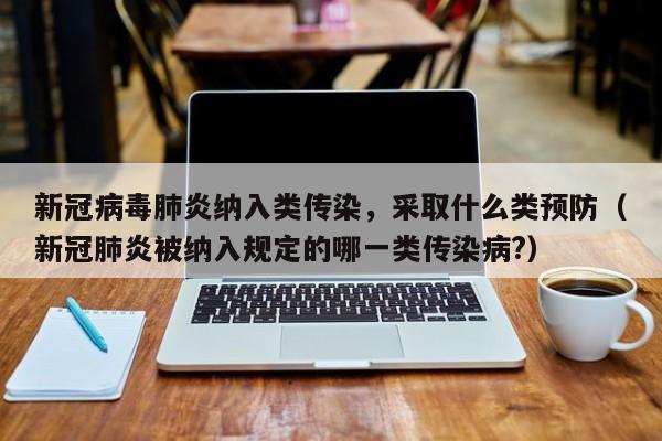 新冠病毒肺炎纳入类传染，采取什么类预防（新冠肺炎被纳入规定的哪一类传染病?）