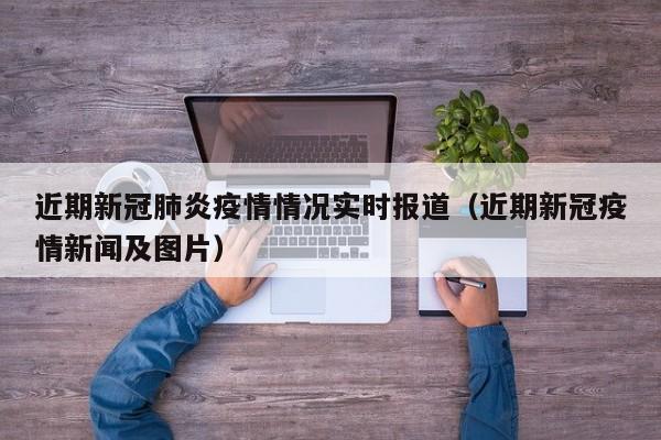 近期新冠肺炎疫情情况实时报道（近期新冠疫情新闻及图片）