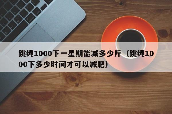 跳绳1000下一星期能减多少斤（跳绳1000下多少时间才可以减肥）