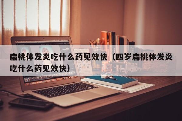 扁桃体发炎吃什么药见效快（四岁扁桃体发炎吃什么药见效快）