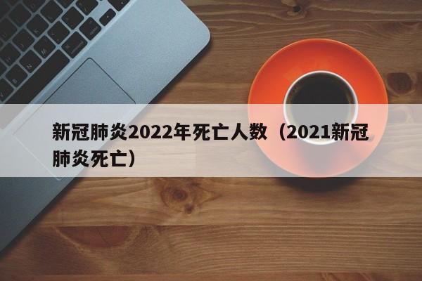 新冠肺炎2022年死亡人数（2021新冠肺炎死亡）