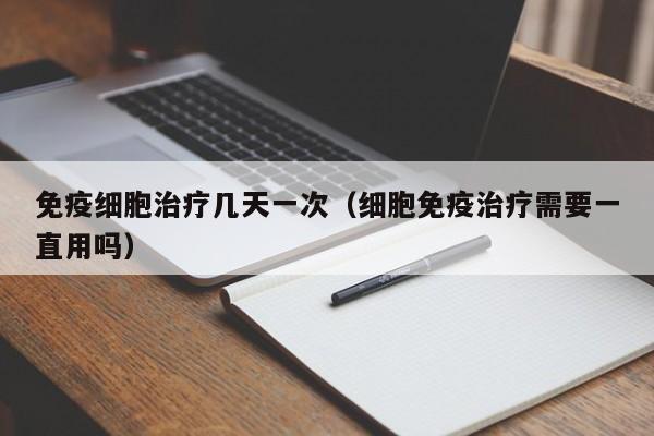 免疫细胞治疗几天一次（细胞免疫治疗需要一直用吗）