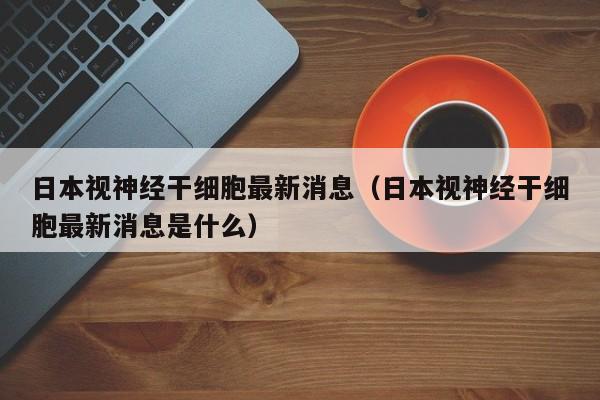 日本视神经干细胞最新消息（日本视神经干细胞最新消息是什么）