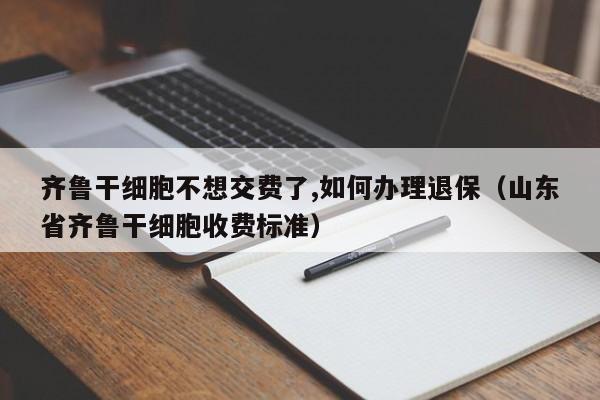 齐鲁干细胞不想交费了,如何办理退保（山东省齐鲁干细胞收费标准）