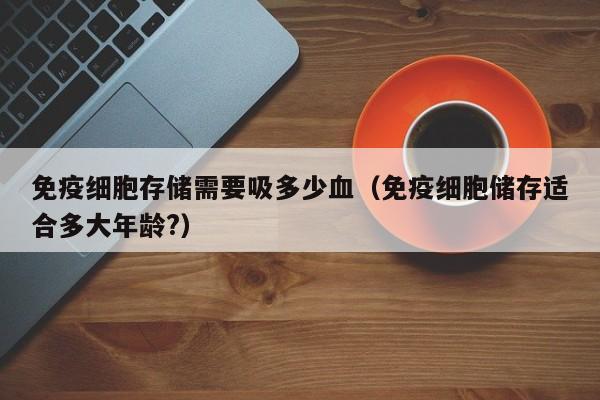 免疫细胞存储需要吸多少血（免疫细胞储存适合多大年龄?）