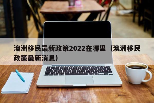 澳洲移民最新政策2022在哪里（澳洲移民政策最新消息）