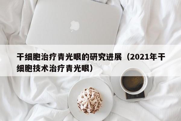 干细胞治疗青光眼的研究进展（2021年干细胞技术治疗青光眼）