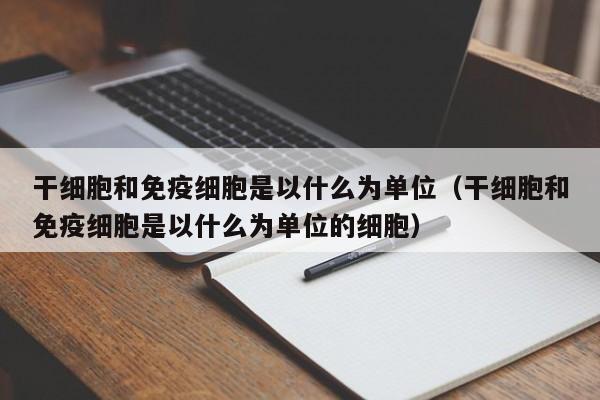 干细胞和免疫细胞是以什么为单位（干细胞和免疫细胞是以什么为单位的细胞）