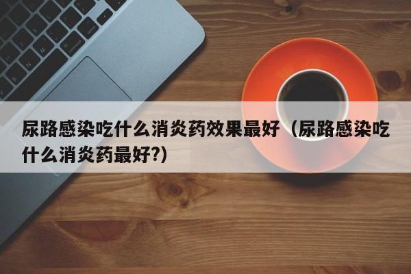 尿路感染吃什么消炎药效果最好（尿路感染吃什么消炎药最好?）