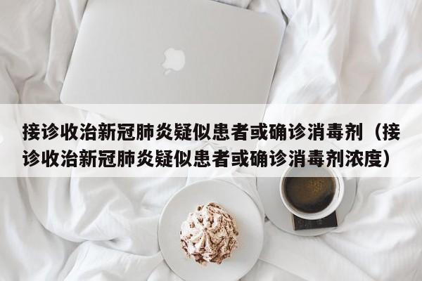 接诊收治新冠肺炎疑似患者或确诊消毒剂（接诊收治新冠肺炎疑似患者或确诊消毒剂浓度）