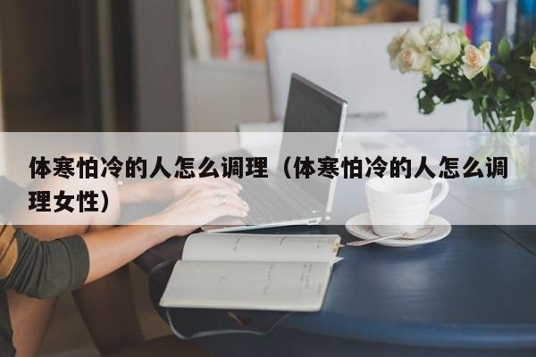 体寒怕冷的人怎么调理（体寒怕冷的人怎么调理女性）