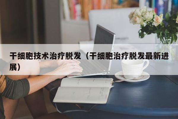 干细胞技术治疗脱发（干细胞治疗脱发最新进展）