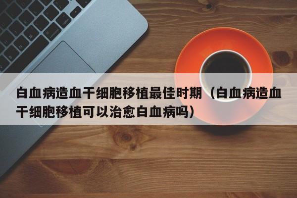 白血病造血干细胞移植最佳时期（白血病造血干细胞移植可以治愈白血病吗）