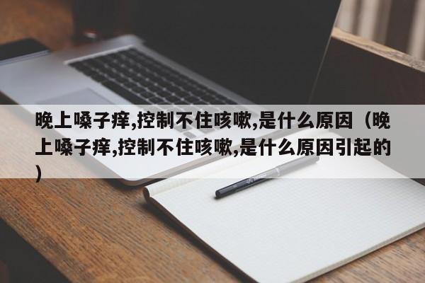 晚上嗓子痒,控制不住咳嗽,是什么原因（晚上嗓子痒,控制不住咳嗽,是什么原因引起的）