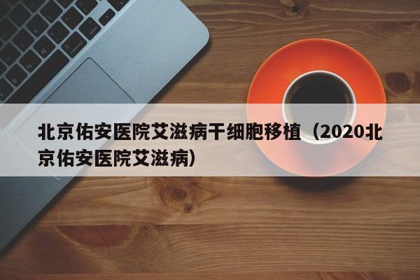 北京佑安医院艾滋病干细胞移植（2020北京佑安医院艾滋病）