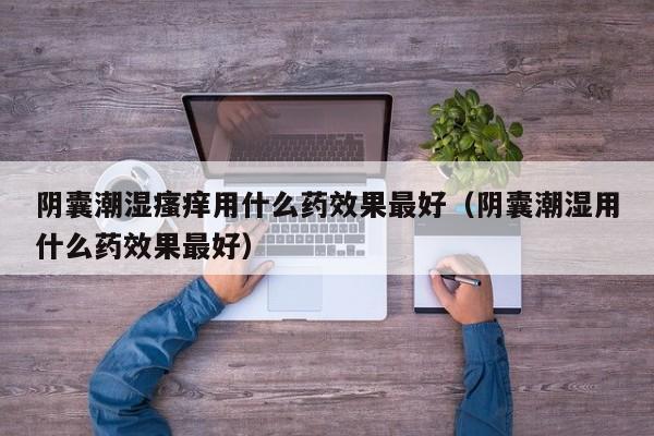 阴囊潮湿瘙痒用什么药效果最好（阴囊潮湿用什么药效果最好）