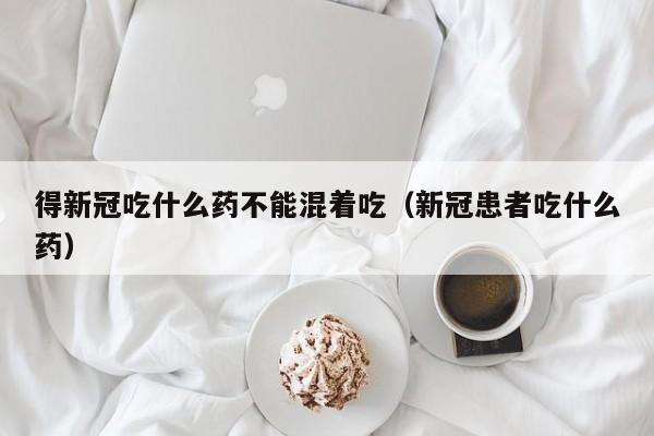 得新冠吃什么药不能混着吃（新冠患者吃什么药）