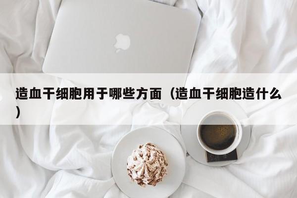 造血干细胞用于哪些方面（造血干细胞造什么）