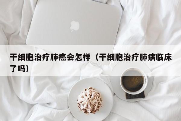 干细胞治疗肺癌会怎样（干细胞治疗肺病临床了吗）