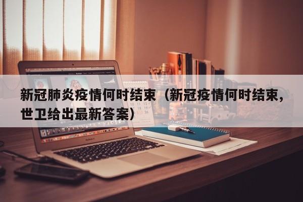 新冠肺炎疫情何时结束（新冠疫情何时结束,世卫给出最新答案）