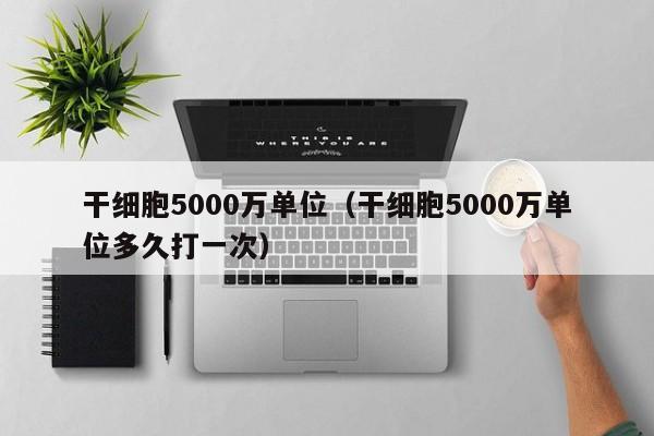 干细胞5000万单位（干细胞5000万单位多久打一次）