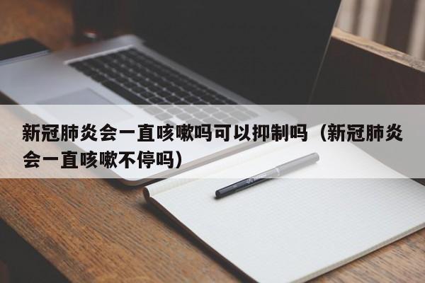 新冠肺炎会一直咳嗽吗可以抑制吗（新冠肺炎会一直咳嗽不停吗）