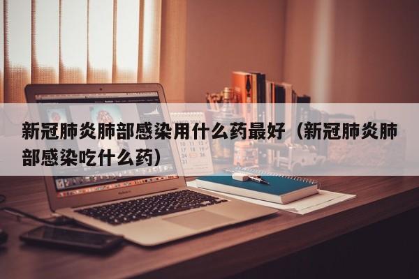 新冠肺炎肺部感染用什么药最好（新冠肺炎肺部感染吃什么药）