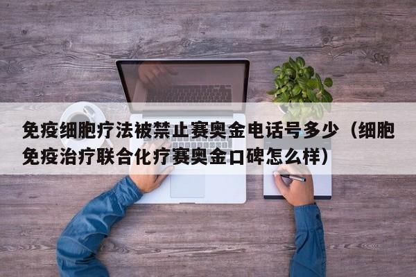 免疫细胞疗法被禁止赛奥金电话号多少（细胞免疫治疗联合化疗赛奥金口碑怎么样）