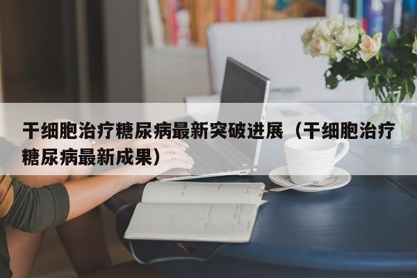 干细胞治疗糖尿病最新突破进展（干细胞治疗糖尿病最新成果）