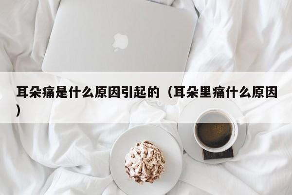 耳朵痛是什么原因引起的（耳朵里痛什么原因）