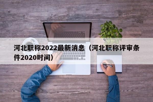 河北职称2022最新消息（河北职称评审条件2020时间）