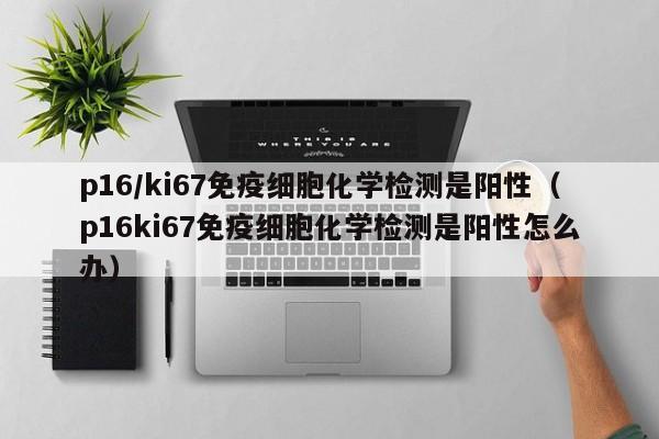 p16/ki67免疫细胞化学检测是阳性（p16ki67免疫细胞化学检测是阳性怎么办）