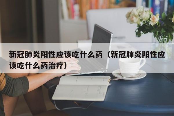 新冠肺炎阳性应该吃什么药（新冠肺炎阳性应该吃什么药治疗）