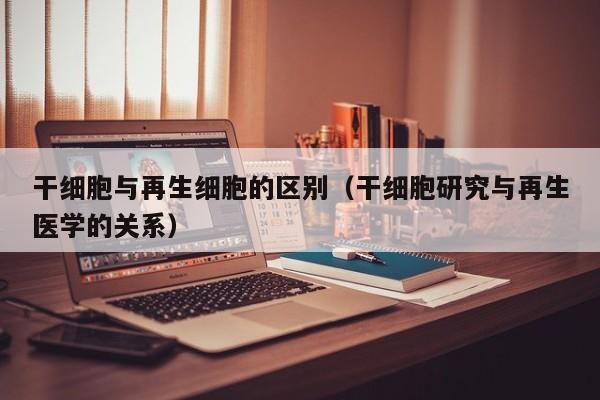 干细胞与再生细胞的区别（干细胞研究与再生医学的关系）