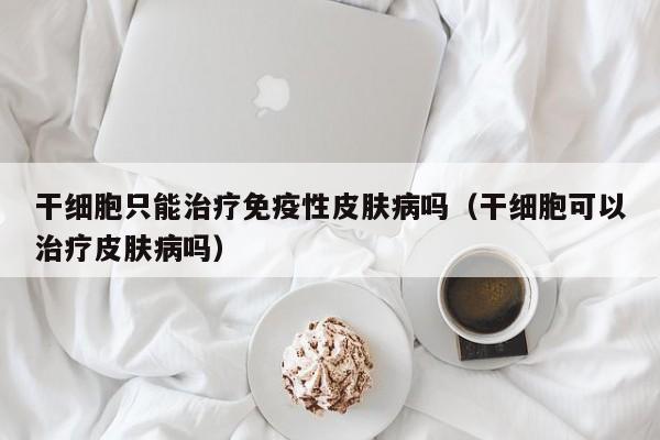 干细胞只能治疗免疫性皮肤病吗（干细胞可以治疗皮肤病吗）