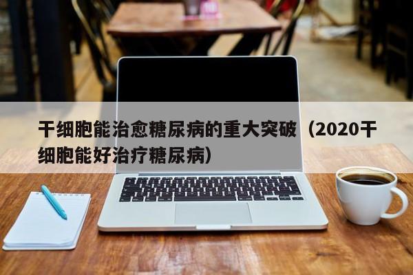 干细胞能治愈糖尿病的重大突破（2020干细胞能好治疗糖尿病）