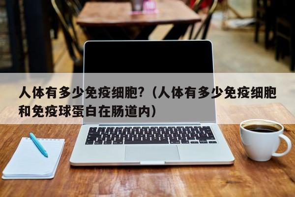 人体有多少免疫细胞?（人体有多少免疫细胞和免疫球蛋白在肠道内）